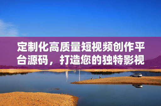 定制化高質(zhì)量短視頻創(chuàng)作平臺源碼，打造您的獨特影視應(yīng)用