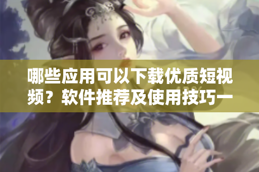 哪些應用可以下載優(yōu)質短視頻？軟件推薦及使用技巧一網打盡