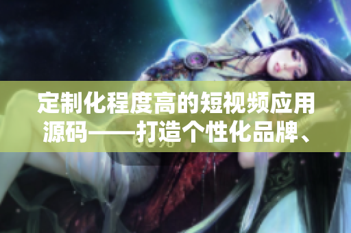 定制化程度高的短視頻應用源碼——打造個性化品牌、激發(fā)用戶互動