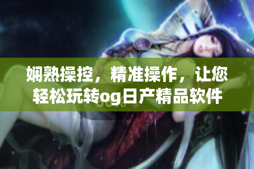 嫻熟操控，精準(zhǔn)操作，讓您輕松玩轉(zhuǎn)og日產(chǎn)精品軟件一卡2卡三