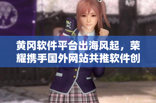 黃岡軟件平臺出海風起，榮耀攜手國外網(wǎng)站共推軟件創(chuàng)新