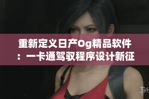 重新定義日產(chǎn)Og精品軟件：一卡通駕馭程序設(shè)計新征程