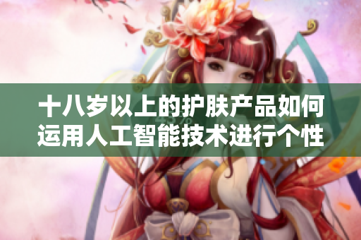 十八歲以上的護(hù)膚產(chǎn)品如何運(yùn)用人工智能技術(shù)進(jìn)行個性化推薦