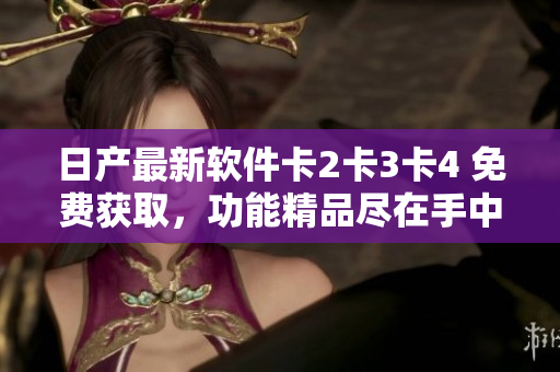 日產(chǎn)最新軟件卡2卡3卡4 免費獲取，功能精品盡在手中