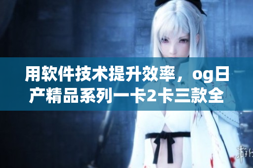 用軟件技術(shù)提升效率，og日產(chǎn)精品系列一卡2卡三款全揭秘