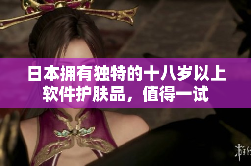 日本擁有獨(dú)特的十八歲以上軟件護(hù)膚品，值得一試