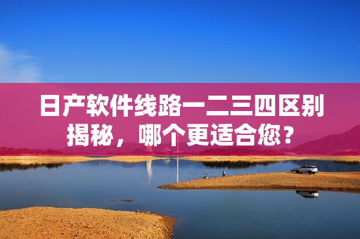 日產(chǎn)軟件線路一二三四區(qū)別揭秘，哪個(gè)更適合您？