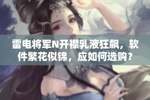 雷電將軍N開(kāi)襟乳液狂飆，軟件繁花似錦，應(yīng)如何選購(gòu)？