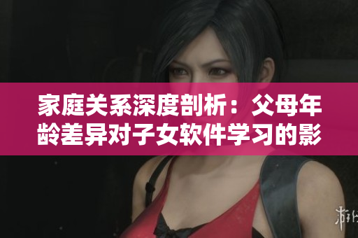 家庭關(guān)系深度剖析：父母年齡差異對子女軟件學(xué)習的影響