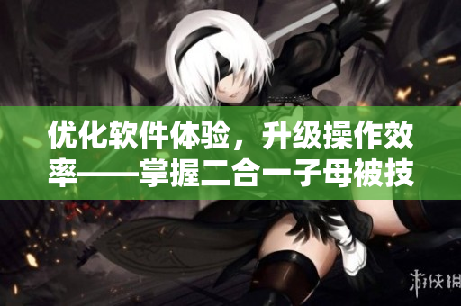 優(yōu)化軟件體驗(yàn)，升級(jí)操作效率——掌握二合一子母被技巧實(shí)用又高效