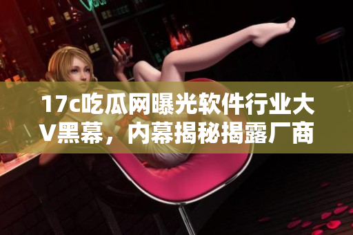 17c吃瓜網(wǎng)曝光軟件行業(yè)大V黑幕，內(nèi)幕揭秘揭露廠商隱情