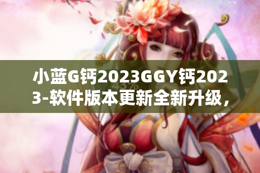 小藍(lán)G鈣2023GGY鈣2023-軟件版本更新全新升級，性能提升更順暢