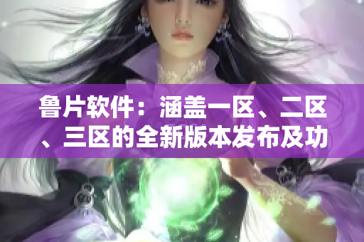 魯片軟件：涵蓋一區(qū)、二區(qū)、三區(qū)的全新版本發(fā)布及功能更新情況