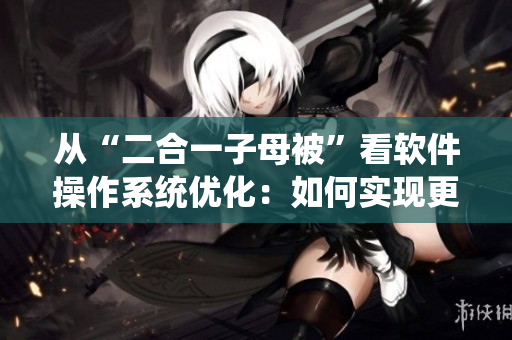 從“二合一子母被”看軟件操作系統(tǒng)優(yōu)化：如何實(shí)現(xiàn)更高效的系統(tǒng)整合？