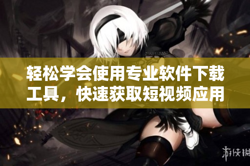 輕松學(xué)會(huì)使用專業(yè)軟件下載工具，快速獲取短視頻應(yīng)用
