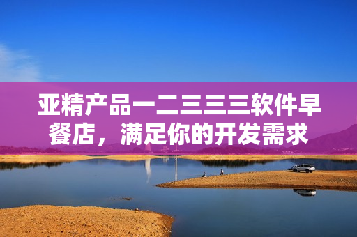 亞精產(chǎn)品一二三三三軟件早餐店，滿足你的開發(fā)需求