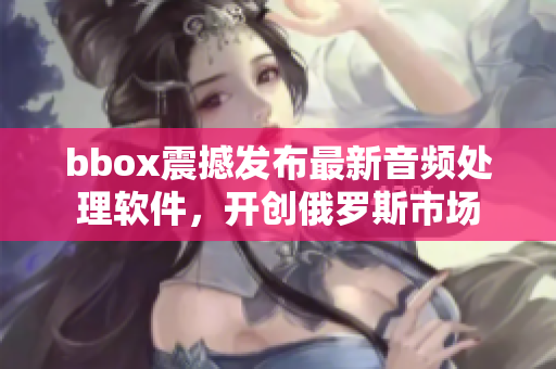 bbox震撼發(fā)布最新音頻處理軟件，開創(chuàng)俄羅斯市場