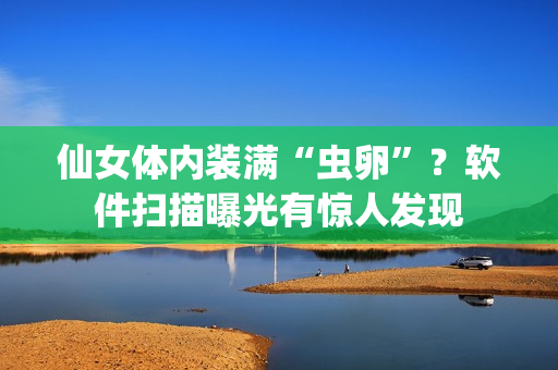 仙女體內(nèi)裝滿“蟲卵”？軟件掃描曝光有驚人發(fā)現(xiàn)