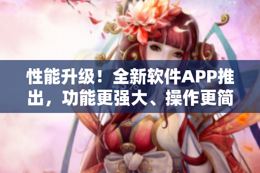 性能升級(jí)！全新軟件APP推出，功能更強(qiáng)大、操作更簡(jiǎn)便