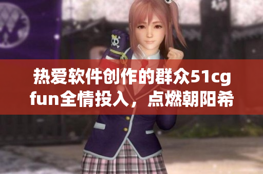 熱愛軟件創(chuàng)作的群眾51cgfun全情投入，點燃朝陽希望篝火