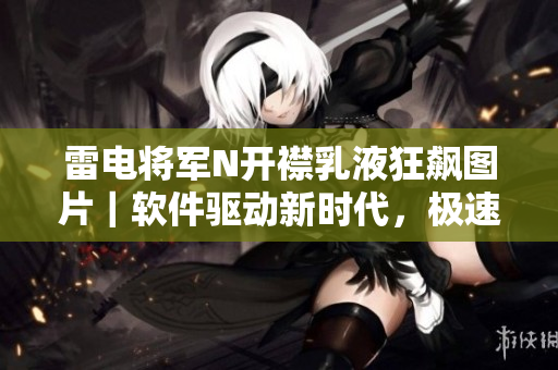 雷電將軍N開襟乳液狂飆圖片｜軟件驅(qū)動(dòng)新時(shí)代，極速體驗(yàn)超越想象