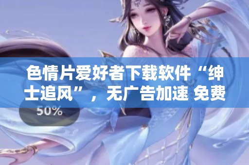 色情片愛好者下載軟件“紳士追風(fēng)”，無(wú)廣告加速 免費(fèi)流暢觀影【最新版本】