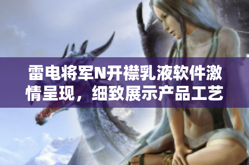 雷電將軍N開(kāi)襟乳液軟件激情呈現(xiàn)，細(xì)致展示產(chǎn)品工藝與特性全方位解讀