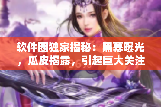 軟件圈獨家揭秘：黑幕曝光，瓜皮揭露，引起巨大關(guān)注！