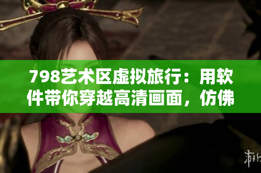 798藝術(shù)區(qū)虛擬旅行：用軟件帶你穿越高清畫(huà)面，仿佛置身其中