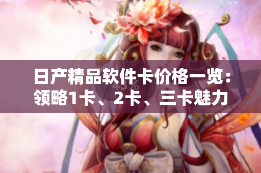 日產(chǎn)精品軟件卡價(jià)格一覽：領(lǐng)略1卡、2卡、三卡魅力