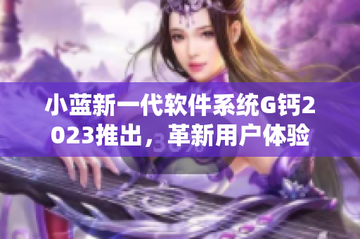 小藍(lán)新一代軟件系統(tǒng)G鈣2023推出，革新用戶(hù)體驗(yàn)