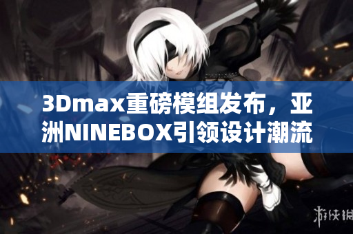 3Dmax重磅模組發(fā)布，亞洲NINEBOX引領(lǐng)設(shè)計(jì)潮流