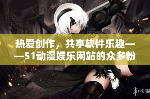 熱愛創(chuàng)作，共享軟件樂趣——51動漫娛樂網(wǎng)站的眾多粉絲