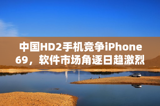 中國HD2手機(jī)競爭iPhone69，軟件市場角逐日趨激烈