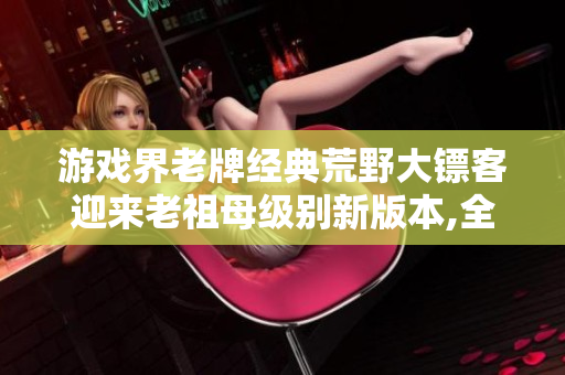 游戲界老牌經(jīng)典荒野大鏢客迎來(lái)老祖母級(jí)別新版本,全新風(fēng)貌搭載電腦！