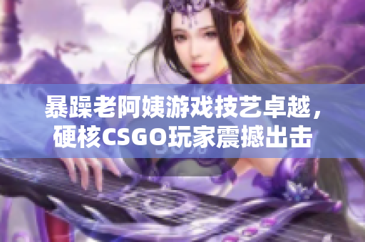暴躁老阿姨游戲技藝卓越，硬核CSGO玩家震撼出擊