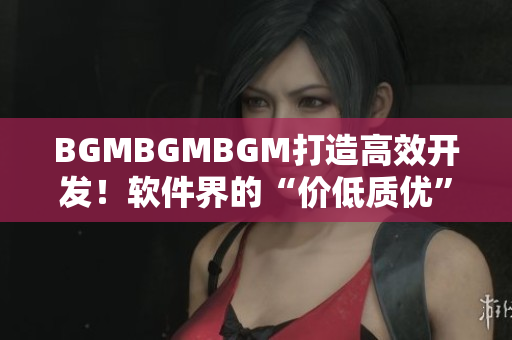 BGMBGMBGM打造高效開發(fā)！軟件界的“價低質(zhì)優(yōu)”新寵！