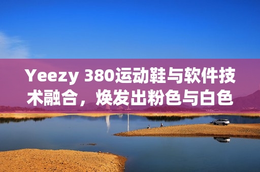 Yeezy 380運動鞋與軟件技術融合，煥發(fā)出粉色與白色的革新力量