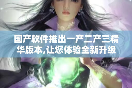 國(guó)產(chǎn)軟件推出一產(chǎn)二產(chǎn)三精華版本,讓您體驗(yàn)全新升級(jí)！