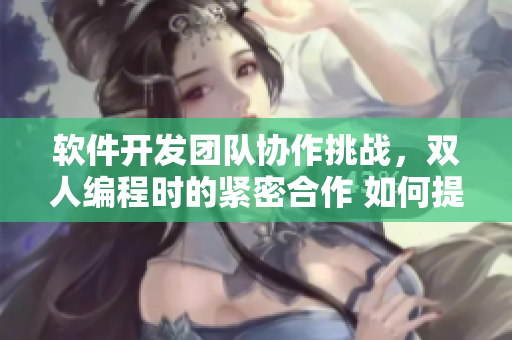 軟件開發(fā)團隊協(xié)作挑戰(zhàn)，雙人編程時的緊密合作 如何提高代碼質(zhì)量？