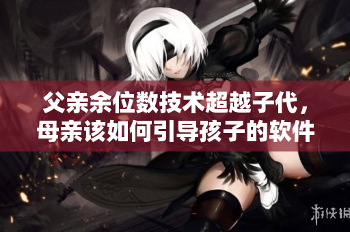父親余位數(shù)技術(shù)超越子代，母親該如何引導(dǎo)孩子的軟件啟蒙階段