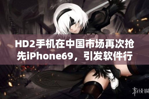 HD2手機在中國市場再次搶先iPhone69，引發(fā)軟件行業(yè)關(guān)注