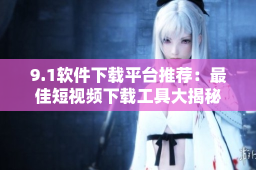 9.1軟件下載平臺推薦：最佳短視頻下載工具大揭秘