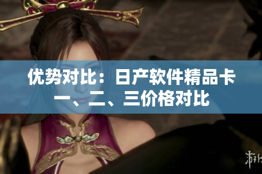 優(yōu)勢對比：日產(chǎn)軟件精品卡一、二、三價格對比