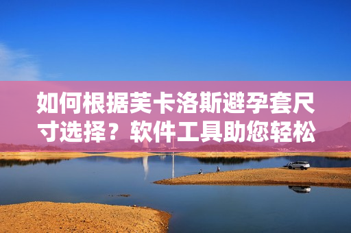 如何根據(jù)芙卡洛斯避孕套尺寸選擇？軟件工具助您輕松挑選最適合尺寸！