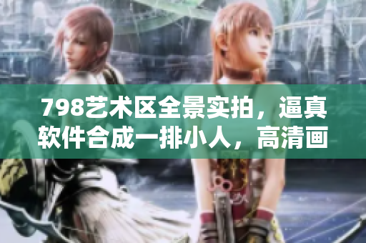 798藝術(shù)區(qū)全景實拍，逼真軟件合成一排小人，高清畫質(zhì)盡顯科技之美