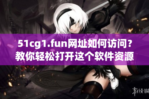 51cg1.fun網(wǎng)址如何訪問？教你輕松打開這個軟件資源網(wǎng)站