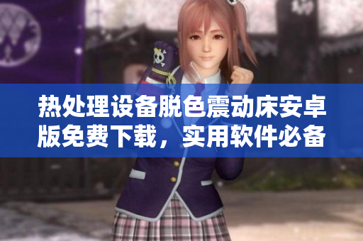 熱處理設(shè)備脫色震動(dòng)床安卓版免費(fèi)下載，實(shí)用軟件必備安裝指南