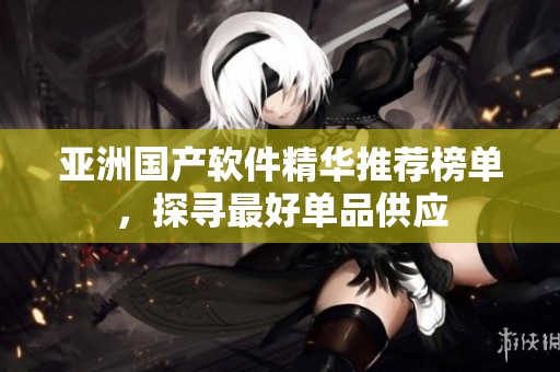 亞洲國產(chǎn)軟件精華推薦榜單，探尋最好單品供應(yīng)