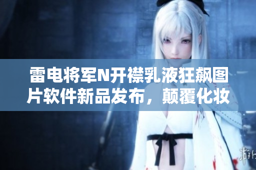 雷電將軍N開襟乳液狂飆圖片軟件新品發(fā)布，顛覆化妝品行業(yè)！